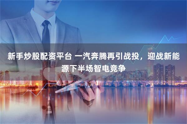 新手炒股配资平台 一汽奔腾再引战投，迎战新能源下半场智电竞争