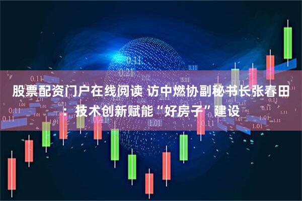 股票配资门户在线阅读 访中燃协副秘书长张春田：技术创新赋能“好房子”建设