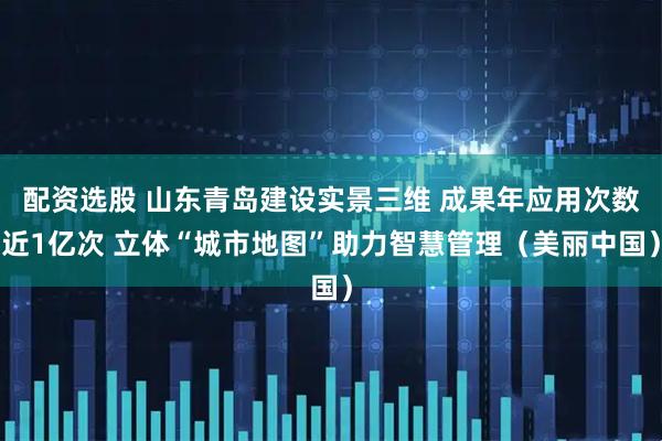 配资选股 山东青岛建设实景三维 成果年应用次数近1亿次 立体“城市地图”助力智慧管理（美丽中国）