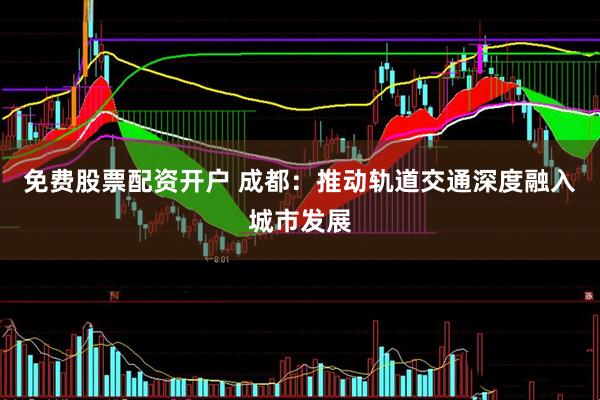免费股票配资开户 成都：推动轨道交通深度融入城市发展