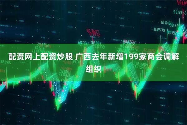 配资网上配资炒股 广西去年新增199家商会调解组织