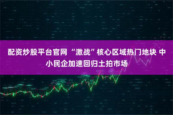 配资炒股平台官网 “激战”核心区域热门地块 中小民企加速回归土拍市场
