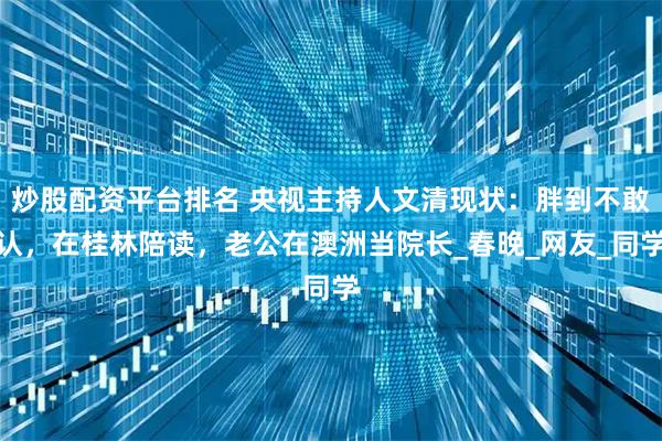 炒股配资平台排名 央视主持人文清现状：胖到不敢认，在桂林陪读，老公在澳洲当院长_春晚_网友_同学