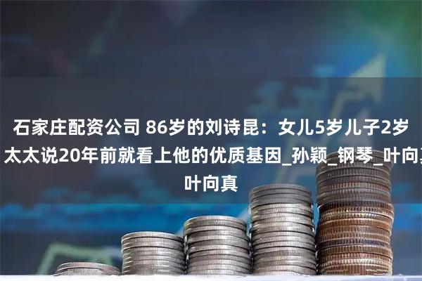 石家庄配资公司 86岁的刘诗昆：女儿5岁儿子2岁，太太说20年前就看上他的优质基因_孙颖_钢琴_叶向真