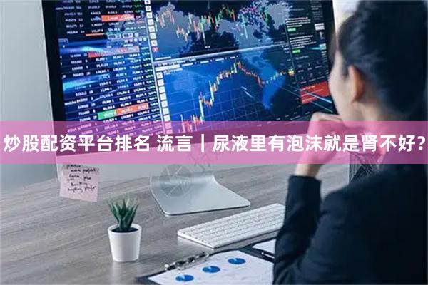 炒股配资平台排名 流言｜尿液里有泡沫就是肾不好？