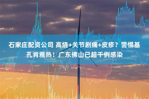 石家庄配资公司 高烧+关节剧痛+皮疹？警惕基孔肯雅热！广东佛山已超千例感染