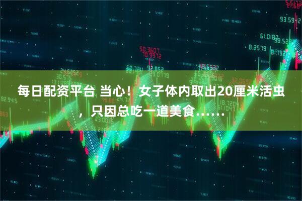 每日配资平台 当心！女子体内取出20厘米活虫，只因总吃一道美食……