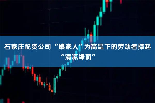 石家庄配资公司 “娘家人”为高温下的劳动者撑起“清凉绿荫”