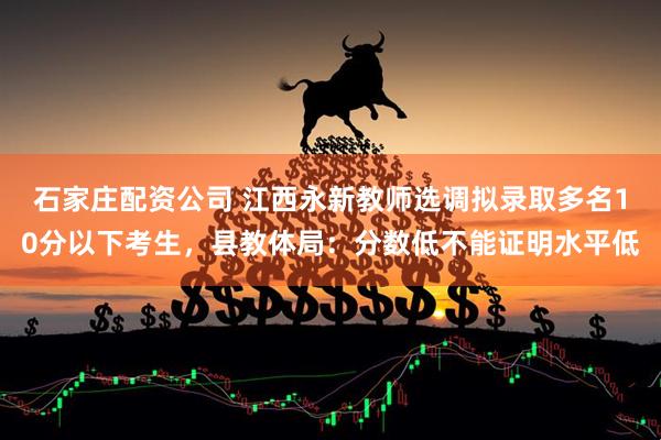 石家庄配资公司 江西永新教师选调拟录取多名10分以下考生，县教体局：分数低不能证明水平低