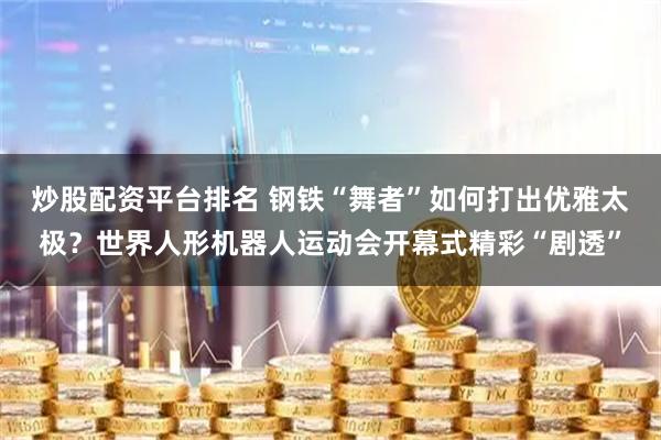 炒股配资平台排名 钢铁“舞者”如何打出优雅太极？世界人形机器人运动会开幕式精彩“剧透”