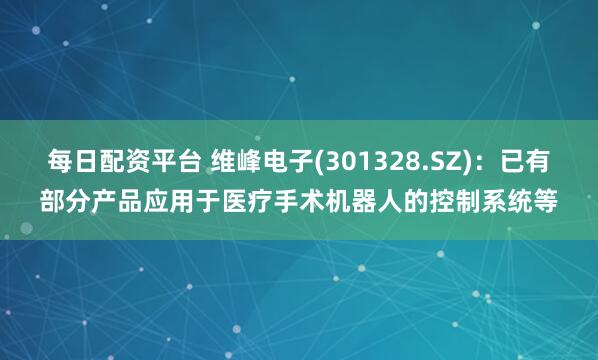 每日配资平台 维峰电子(301328.SZ)：已有部分产品应用于医疗手术机器人的控制系统等