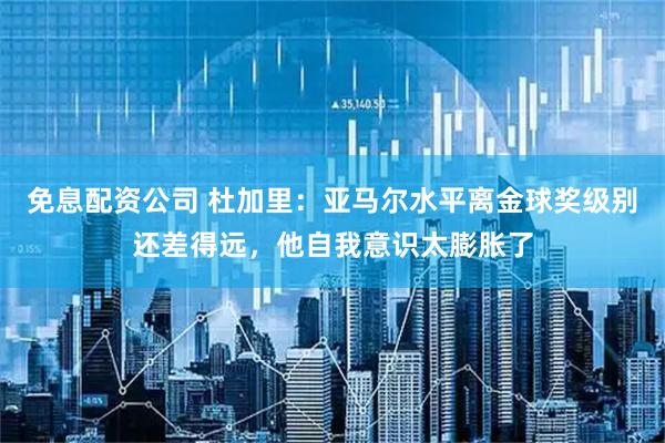 免息配资公司 杜加里：亚马尔水平离金球奖级别还差得远，他自我意识太膨胀了