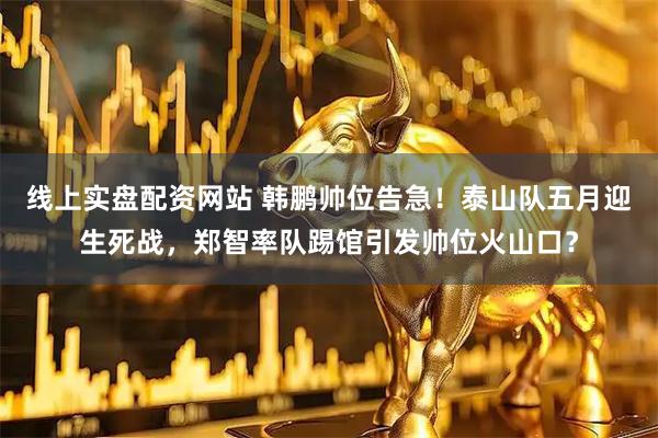线上实盘配资网站 韩鹏帅位告急！泰山队五月迎生死战，郑智率队踢馆引发帅位火山口？
